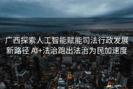广西探索人工智能赋能司法行政发展新路径 AI+法治跑出法治为民加速度
