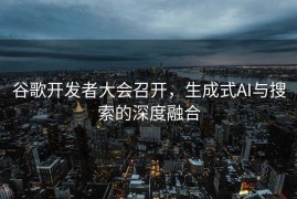 谷歌开发者大会召开，生成式AI与搜索的深度融合