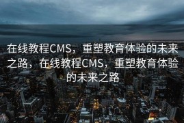 在线教程CMS，重塑教育体验的未来之路，在线教程CMS，重塑教育体验的未来之路