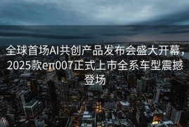 全球首场AI共创产品发布会盛大开幕，2025款eπ007正式上市全系车型震撼登场