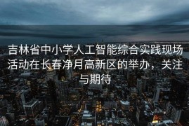 吉林省中小学人工智能综合实践现场活动在长春净月高新区的举办，关注与期待