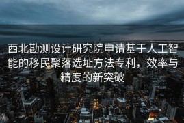 西北勘测设计研究院申请基于人工智能的移民聚落选址方法专利，效率与精度的新突破