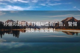 孙俪邓超联手打假AI虚假广告，警惕网友上当受骗！
