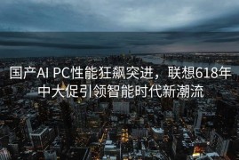 国产AI PC性能狂飙突进，联想618年中大促引领智能时代新潮流