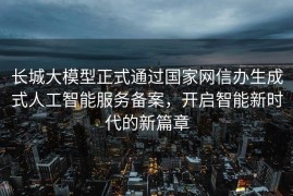 长城大模型正式通过国家网信办生成式人工智能服务备案，开启智能新时代的新篇章