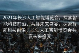 2021年长沙人工智能博览会，探索智能科技前沿，共襄未来盛宴，探索智能科技前沿，长沙人工智能博览会共襄未来盛宴