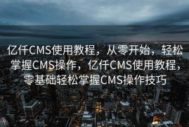 亿仟CMS使用教程，从零开始，轻松掌握CMS操作，亿仟CMS使用教程，零基础轻松掌握CMS操作技巧