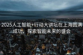 2025人工智能+行动大讲坛在上海圆满成功，探索智能未来的盛会
