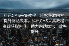 科讯CMS采集教程，轻松获取内容，提升网站效率，科讯CMS采集教程，高效获取内容，助力网站优化与效率提升