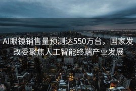 AI眼镜销售量预测达550万台，国家发改委聚焦人工智能终端产业发展