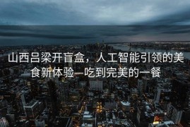 山西吕梁开盲盒，人工智能引领的美食新体验—吃到完美的一餐