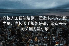 高校人工智能培训，塑造未来的关键力量，高校人工智能培训，塑造未来的关键力量引擎