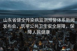 山东省健全传染病监测预警体系新闻发布会，筑牢公共卫生安全屏障，保障人民健康