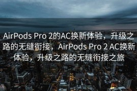 AirPods Pro 2的AC换新体验，升级之路的无缝衔接，AirPods Pro 2 AC换新体验，升级之路的无缝衔接之旅