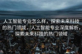 人工智能专业怎么样，探索未来科技的热门领域，人工智能专业深度解析，探索未来科技的热门领域