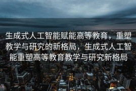 生成式人工智能赋能高等教育，重塑教学与研究的新格局，生成式人工智能重塑高等教育教学与研究新格局