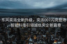 东风奕派全新升级，奕派007闪亮登场，智能科技引领诚信央企新篇章