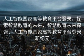 人工智能国家高等教育平台登录，探索智慧教育的未来，智慧教育未来探索，人工智能国家高等教育平台登录新纪元