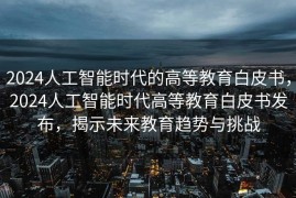 2024人工智能时代的高等教育白皮书，2024人工智能时代高等教育白皮书发布，揭示未来教育趋势与挑战