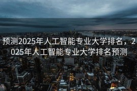 预测2025年人工智能专业大学排名，2025年人工智能专业大学排名预测
