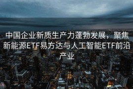中国企业新质生产力蓬勃发展，聚焦新能源ETF易方达与人工智能ETF前沿产业