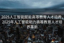 2025人工智能赋能高等教育人才培养，2025年人工智能助力高等教育人才培养革新