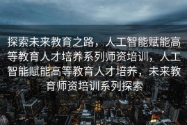 探索未来教育之路，人工智能赋能高等教育人才培养系列师资培训，人工智能赋能高等教育人才培养，未来教育师资培训系列探索