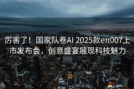 厉害了！国家队卷AI 2025款eπ007上市发布会，创意盛宴展现科技魅力