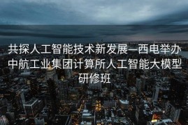 共探人工智能技术新发展—西电举办中航工业集团计算所人工智能大模型研修班