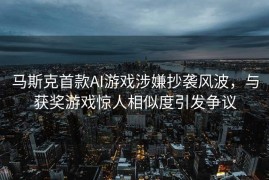 马斯克首款AI游戏涉嫌抄袭风波，与获奖游戏惊人相似度引发争议
