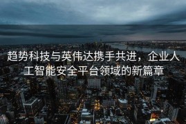 趋势科技与英伟达携手共进，企业人工智能安全平台领域的新篇章