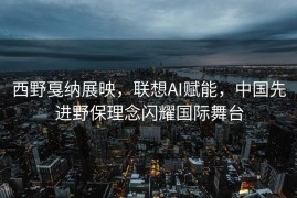 西野戛纳展映，联想AI赋能，中国先进野保理念闪耀国际舞台