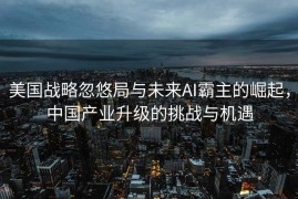 美国战略忽悠局与未来AI霸主的崛起，中国产业升级的挑战与机遇