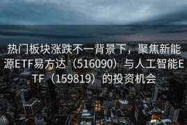 热门板块涨跌不一背景下，聚焦新能源ETF易方达（516090）与人工智能ETF（159819）的投资机会