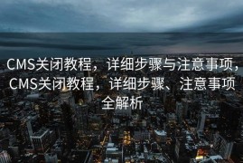 CMS关闭教程，详细步骤与注意事项，CMS关闭教程，详细步骤、注意事项全解析
