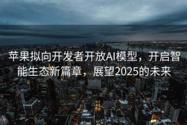 苹果拟向开发者开放AI模型，开启智能生态新篇章，展望2025的未来