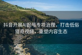 抖音开展AI起号专项治理，打击低俗猎奇视频，重塑内容生态