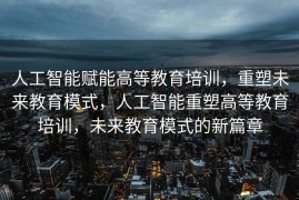 人工智能赋能高等教育培训，重塑未来教育模式，人工智能重塑高等教育培训，未来教育模式的新篇章