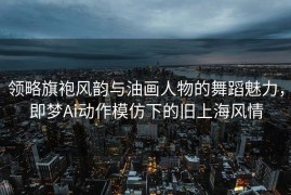 领略旗袍风韵与油画人物的舞蹈魅力，即梦Ai动作模仿下的旧上海风情
