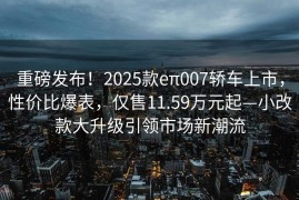 重磅发布！2025款eπ007轿车上市，性价比爆表，仅售11.59万元起—小改款大升级引领市场新潮流