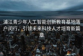浦江青少年人工智能创新教育基地落户闵行，引领未来科技人才培育新篇章