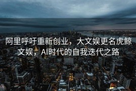 阿里呼吁重新创业，大文娱更名虎鲸文娱，AI时代的自我迭代之路