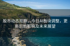 股市动态观察，今日AI板块调整，更新后的影响及未来展望