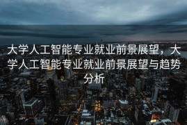 大学人工智能专业就业前景展望，大学人工智能专业就业前景展望与趋势分析