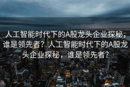 人工智能时代下的A股龙头企业探秘，谁是领先者？人工智能时代下的A股龙头企业探秘，谁是领先者？