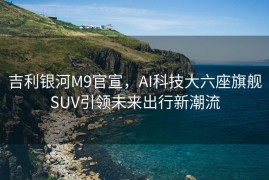 吉利银河M9官宣，AI科技大六座旗舰SUV引领未来出行新潮流