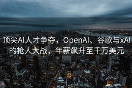 顶尖AI人才争夺，OpenAI、谷歌与xAI的抢人大战，年薪飙升至千万美元