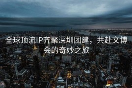 全球顶流IP齐聚深圳团建，共赴文博会的奇妙之旅