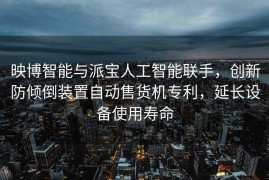 映博智能与派宝人工智能联手，创新防倾倒装置自动售货机专利，延长设备使用寿命