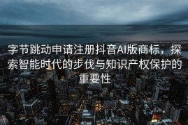字节跳动申请注册抖音AI版商标，探索智能时代的步伐与知识产权保护的重要性